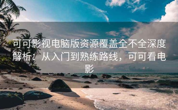 可可影视电脑版资源覆盖全不全深度解析：从入门到熟练路线，可可看电影