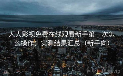 人人影视免费在线观看新手第一次怎么操作：实测结果汇总（新手向）