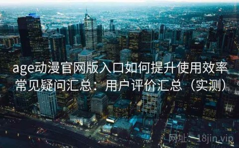 age动漫官网版入口如何提升使用效率常见疑问汇总：用户评价汇总（实测）
