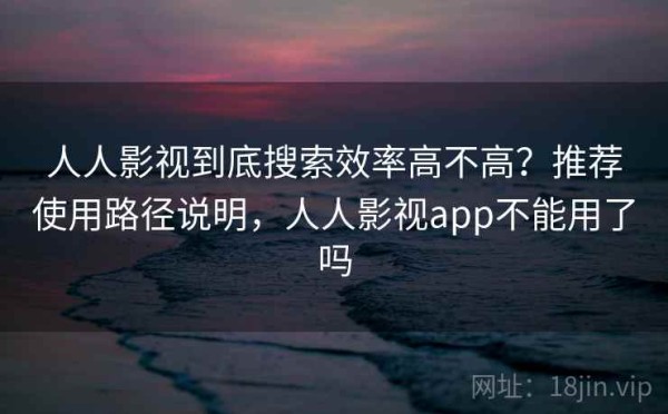 人人影视到底搜索效率高不高？推荐使用路径说明，人人影视app不能用了吗
