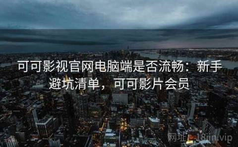 可可影视官网电脑端是否流畅：新手避坑清单，可可影片会员