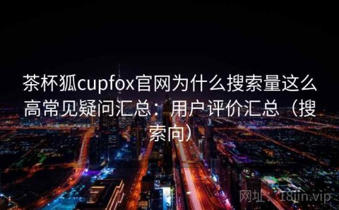 茶杯狐cupfox官网为什么搜索量这么高常见疑问汇总：用户评价汇总（搜索向）