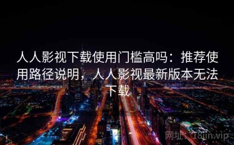 人人影视下载使用门槛高吗：推荐使用路径说明，人人影视最新版本无法下载