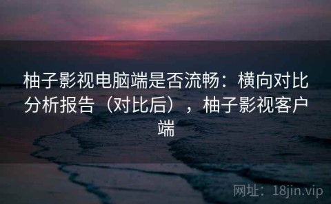 柚子影视电脑端是否流畅：横向对比分析报告（对比后），柚子影视客户端