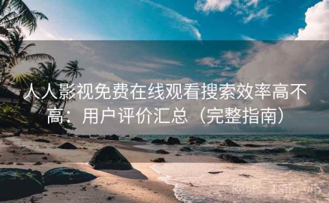 人人影视免费在线观看搜索效率高不高：用户评价汇总（完整指南）