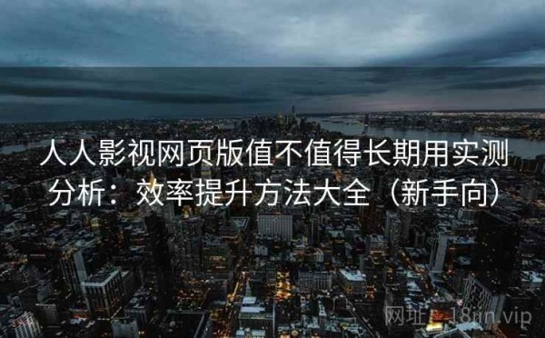 人人影视网页版值不值得长期用实测分析：效率提升方法大全（新手向）