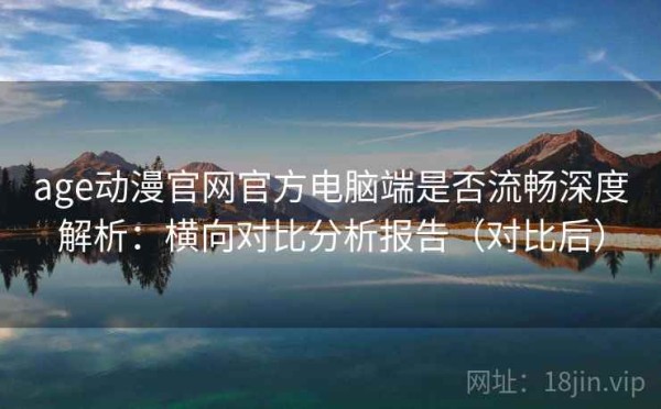 age动漫官网官方电脑端是否流畅深度解析：横向对比分析报告（对比后）