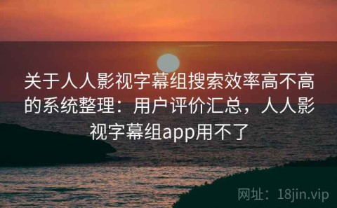 关于人人影视字幕组搜索效率高不高的系统整理：用户评价汇总，人人影视字幕组app用不了