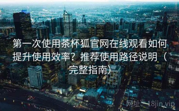 第一次使用茶杯狐官网在线观看如何提升使用效率？推荐使用路径说明（完整指南）
