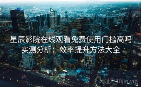 星辰影院在线观看免费使用门槛高吗实测分析：效率提升方法大全