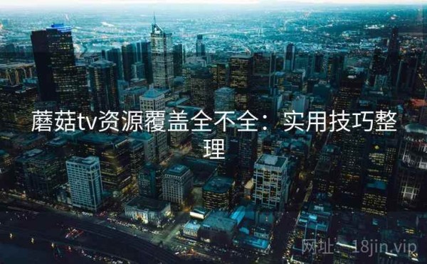 蘑菇tv资源覆盖全不全：实用技巧整理