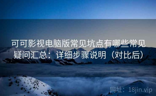 可可影视电脑版常见坑点有哪些常见疑问汇总：详细步骤说明（对比后）