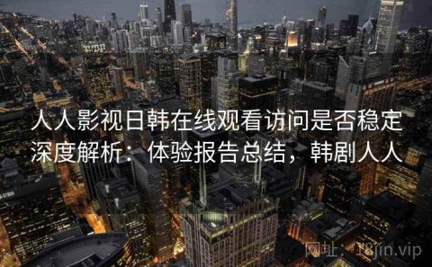 人人影视日韩在线观看访问是否稳定深度解析：体验报告总结，韩剧人人