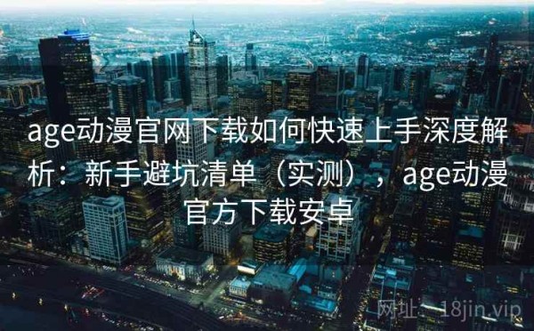 age动漫官网下载如何快速上手深度解析：新手避坑清单（实测），age动漫官方下载安卓