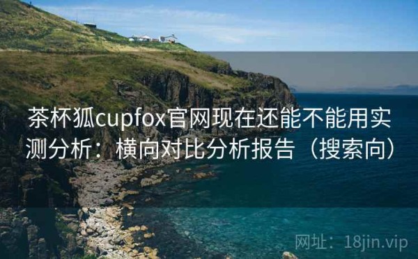 茶杯狐cupfox官网现在还能不能用实测分析：横向对比分析报告（搜索向）