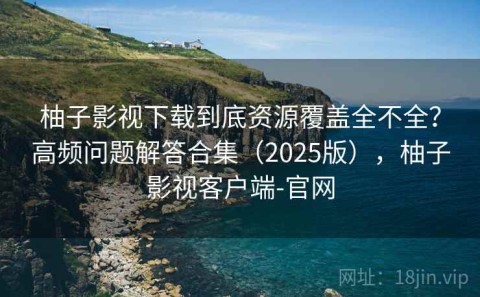 柚子影视下载到底资源覆盖全不全？高频问题解答合集（2025版），柚子影视客户端-官网