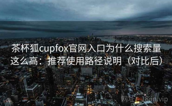 茶杯狐cupfox官网入口为什么搜索量这么高：推荐使用路径说明（对比后）
