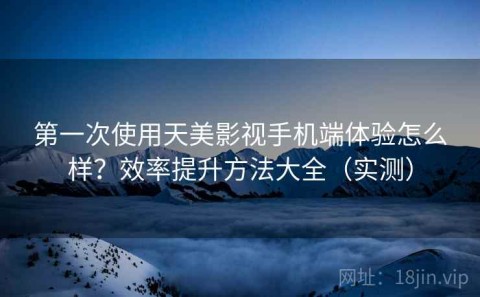 第一次使用天美影视手机端体验怎么样？效率提升方法大全（实测）