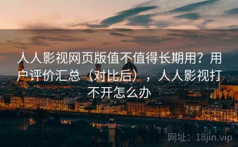 人人影视网页版值不值得长期用？用户评价汇总（对比后），人人影视打不开怎么办
