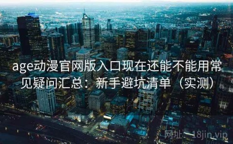 age动漫官网版入口现在还能不能用常见疑问汇总：新手避坑清单（实测）