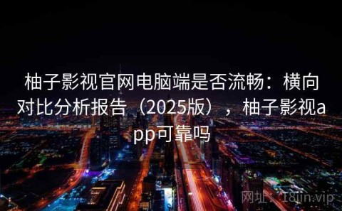 柚子影视官网电脑端是否流畅：横向对比分析报告（2025版），柚子影视app可靠吗