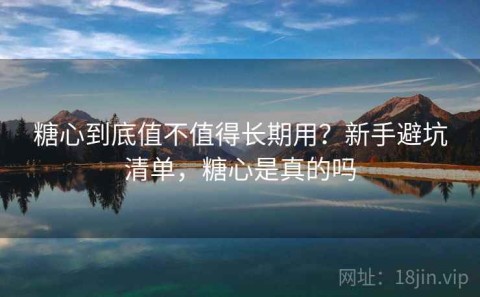 糖心到底值不值得长期用？新手避坑清单，糖心是真的吗