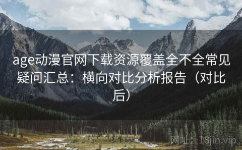 age动漫官网下载资源覆盖全不全常见疑问汇总：横向对比分析报告（对比后）