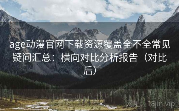 age动漫官网下载资源覆盖全不全常见疑问汇总：横向对比分析报告（对比后）