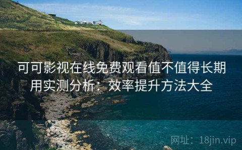 可可影视在线免费观看值不值得长期用实测分析：效率提升方法大全