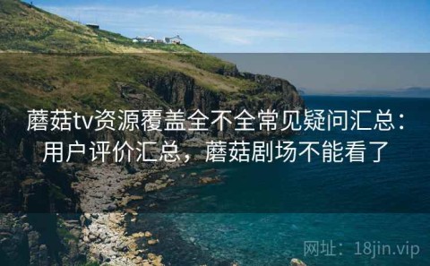蘑菇tv资源覆盖全不全常见疑问汇总：用户评价汇总，蘑菇剧场不能看了