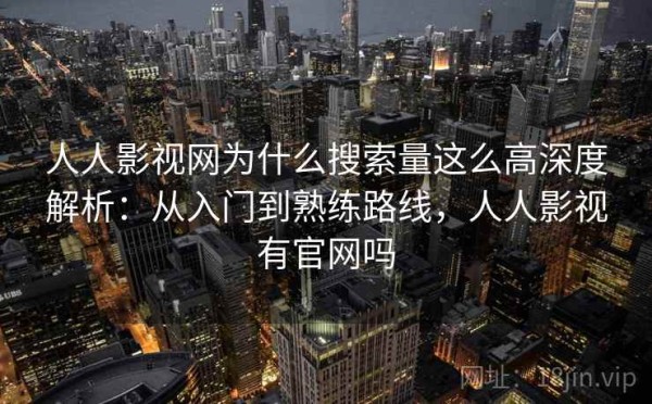 人人影视网为什么搜索量这么高深度解析：从入门到熟练路线，人人影视有官网吗