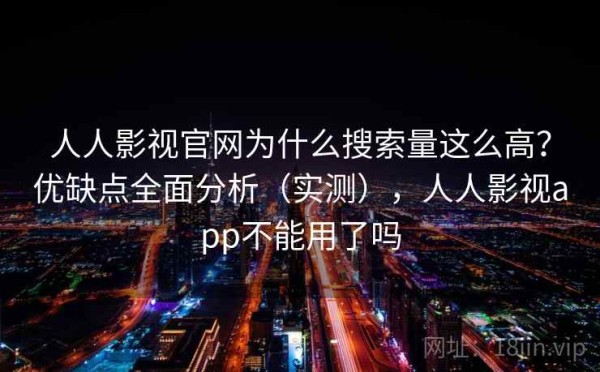 人人影视官网为什么搜索量这么高？优缺点全面分析（实测），人人影视app不能用了吗