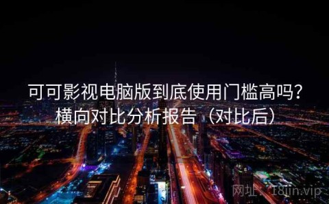 可可影视电脑版到底使用门槛高吗？横向对比分析报告（对比后）