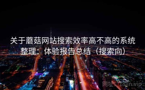 关于蘑菇网站搜索效率高不高的系统整理：体验报告总结（搜索向）