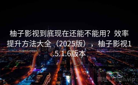 柚子影视到底现在还能不能用？效率提升方法大全（2025版），柚子影视1.5.1.6版本
