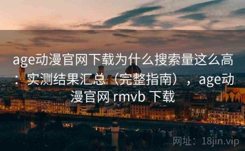 age动漫官网下载为什么搜索量这么高：实测结果汇总（完整指南），age动漫官网 rmvb 下载