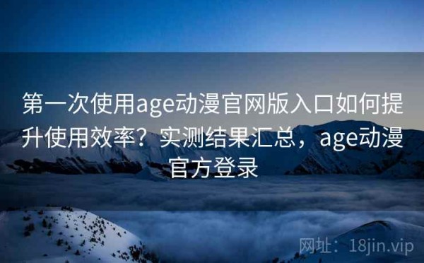 第一次使用age动漫官网版入口如何提升使用效率？实测结果汇总，age动漫官方登录