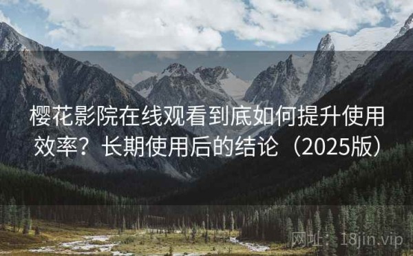 樱花影院在线观看到底如何提升使用效率？长期使用后的结论（2025版）