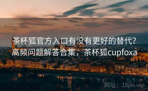 茶杯狐官方入口有没有更好的替代？高频问题解答合集，茶杯狐cupfoxa