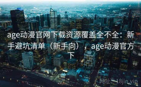age动漫官网下载资源覆盖全不全：新手避坑清单（新手向），age动漫官方下