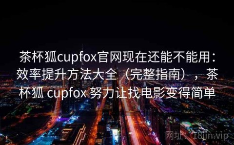 茶杯狐cupfox官网现在还能不能用：效率提升方法大全（完整指南），茶杯狐 cupfox 努力让找电影变得简单