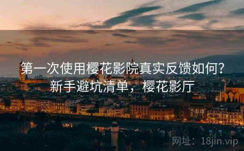 第一次使用樱花影院真实反馈如何？新手避坑清单，樱花影厅