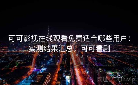 可可影视在线观看免费适合哪些用户：实测结果汇总，可可看剧