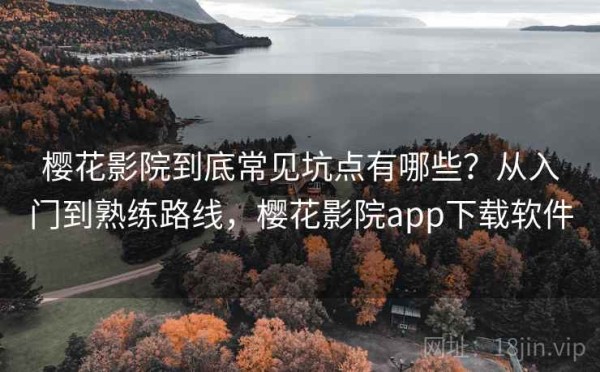 樱花影院到底常见坑点有哪些？从入门到熟练路线，樱花影院app下载软件