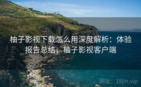 柚子影视下载怎么用深度解析：体验报告总结，柚子影视客户端