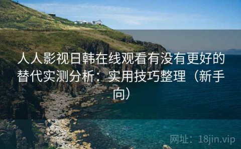 人人影视日韩在线观看有没有更好的替代实测分析：实用技巧整理（新手向）