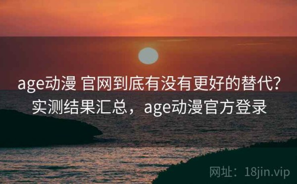 age动漫 官网到底有没有更好的替代？实测结果汇总，age动漫官方登录