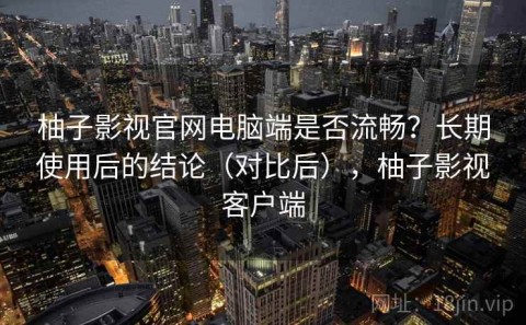 柚子影视官网电脑端是否流畅？长期使用后的结论（对比后），柚子影视客户端