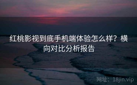 红桃影视到底手机端体验怎么样？横向对比分析报告
