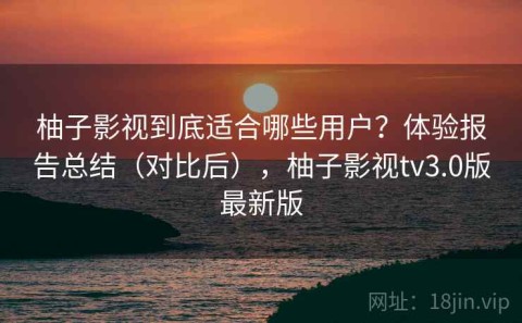 柚子影视到底适合哪些用户？体验报告总结（对比后），柚子影视tv3.0版最新版